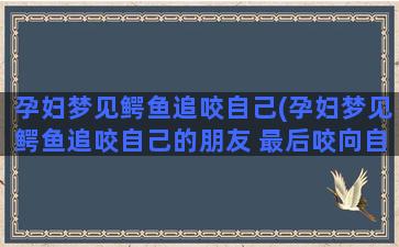 孕妇梦见鳄鱼追咬自己(孕妇梦见鳄鱼追咬自己的朋友 最后咬向自己)